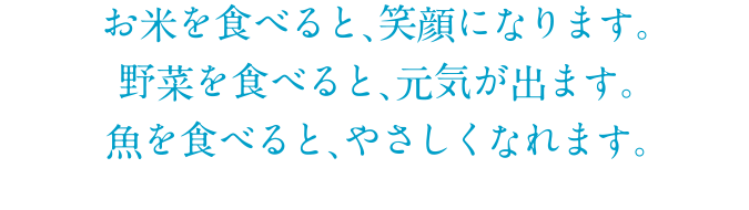 お米を食べると、笑顔になります。野菜を食べると、元気が出ます。魚を食べると、やさしくなれます。